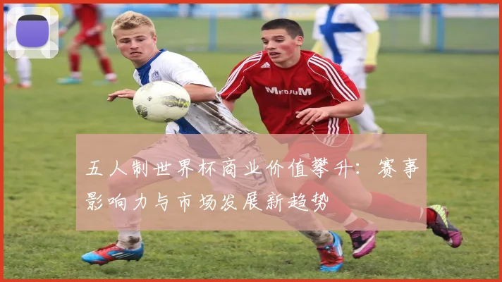 五人制世界杯商业价值攀升：赛事影响力与市场发展新趋势