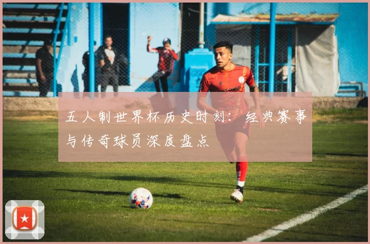 五人制世界杯历史时刻：经典赛事与传奇球员深度盘点