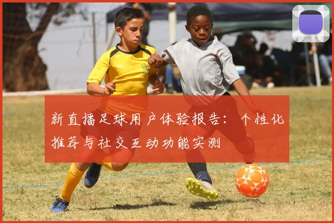新直播足球用户体验报告：个性化推荐与社交互动功能实测