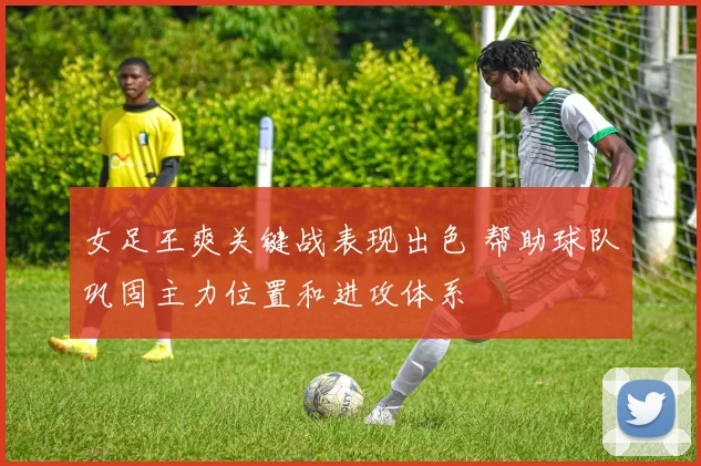 女足王爽关键战表现出色 帮助球队巩固主力位置和进攻体系