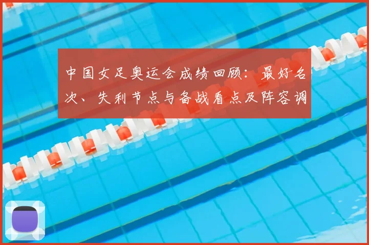 中国女足奥运会成绩回顾：最好名次、失利节点与备战看点及阵容调整建议