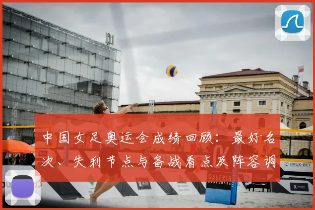 中国女足奥运会成绩回顾：最好名次、失利节点与备战看点及阵容调整建议