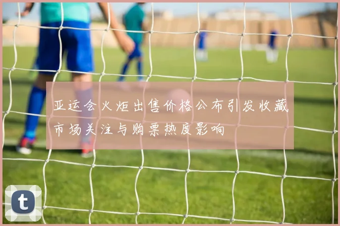 亚运会火炬出售价格公布引发收藏市场关注与购票热度影响