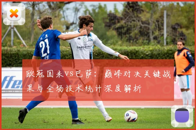 欧冠国米vs巴萨：巅峰对决关键战果与全场技术统计深度解析