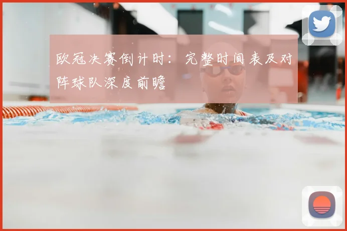 欧冠决赛倒计时：完整时间表及对阵球队深度前瞻