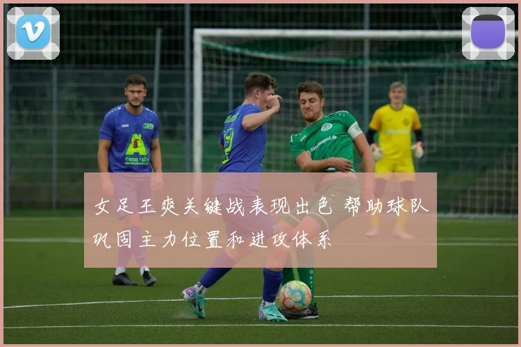女足王爽关键战表现出色 帮助球队巩固主力位置和进攻体系