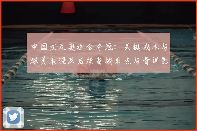 中国女足奥运会夺冠：关键战术与球员表现及后续备战看点与青训影响