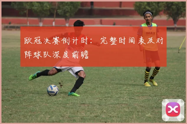 欧冠决赛倒计时：完整时间表及对阵球队深度前瞻