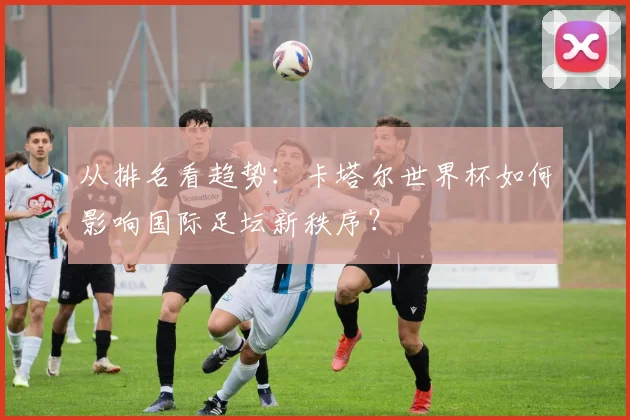从排名看趋势：卡塔尔世界杯如何影响国际足坛新秩序？