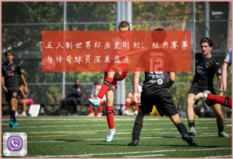 五人制世界杯历史时刻：经典赛事与传奇球员深度盘点